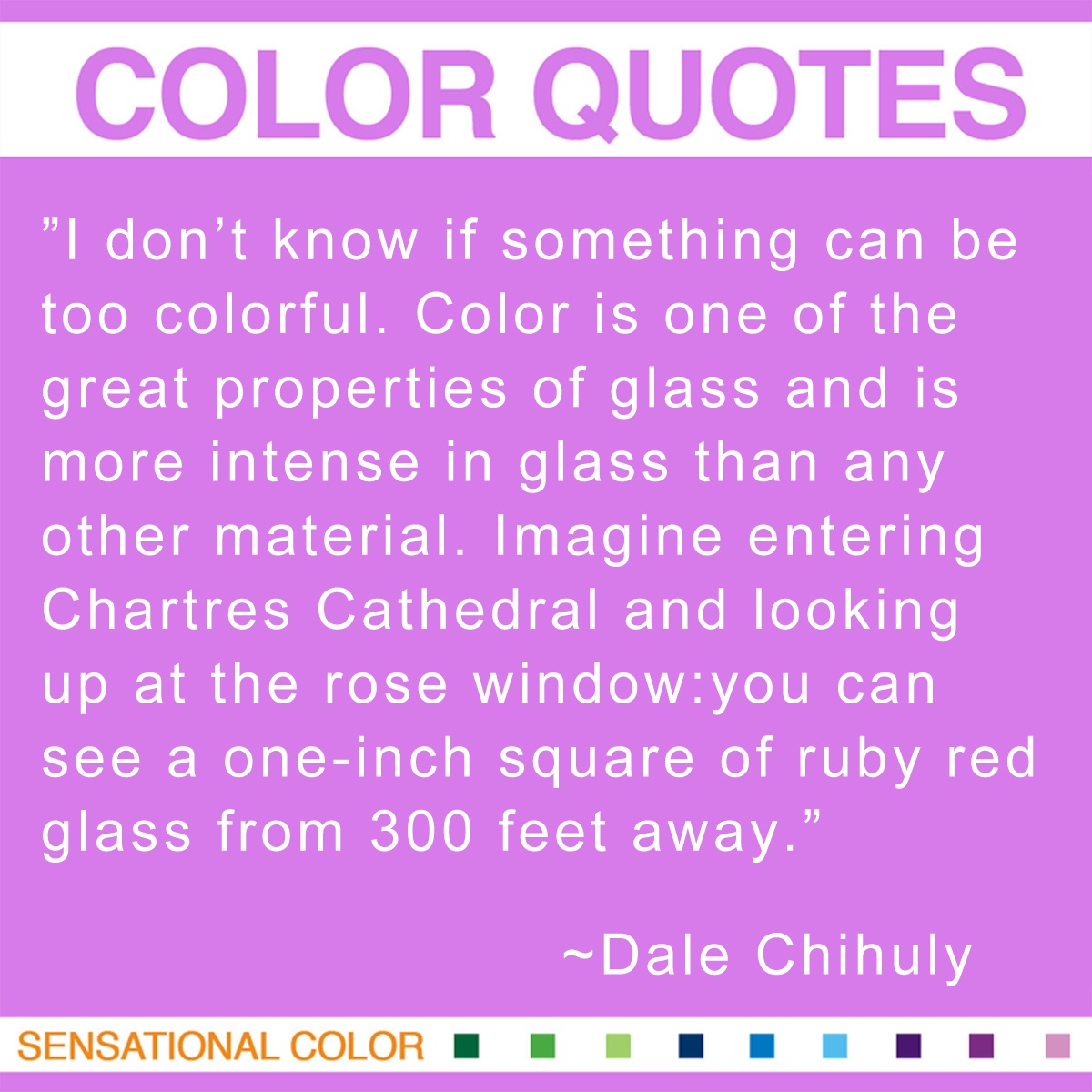 “I don’t know if something can be too colorful. Color is one of the great properties of glass and is more intense in glass than any other material. Imagine entering Chartres Cathedral and looking up at the rose window: you can see a one-inch square of ruby red glass from 300 feet away.” - Dale Chihuly