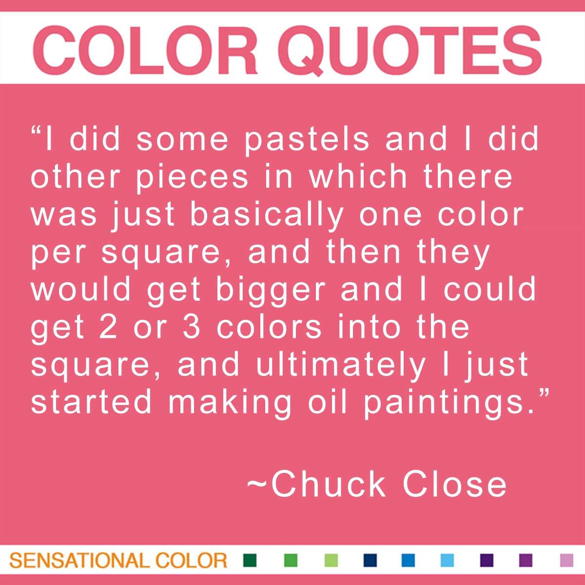 “I did some pastels and I did other pieces in which there was just basically one color per square, and then they would get bigger and I could get 2 or 3 colors into the square, and ultimately I just started making oil paintings.” - Chuck Close