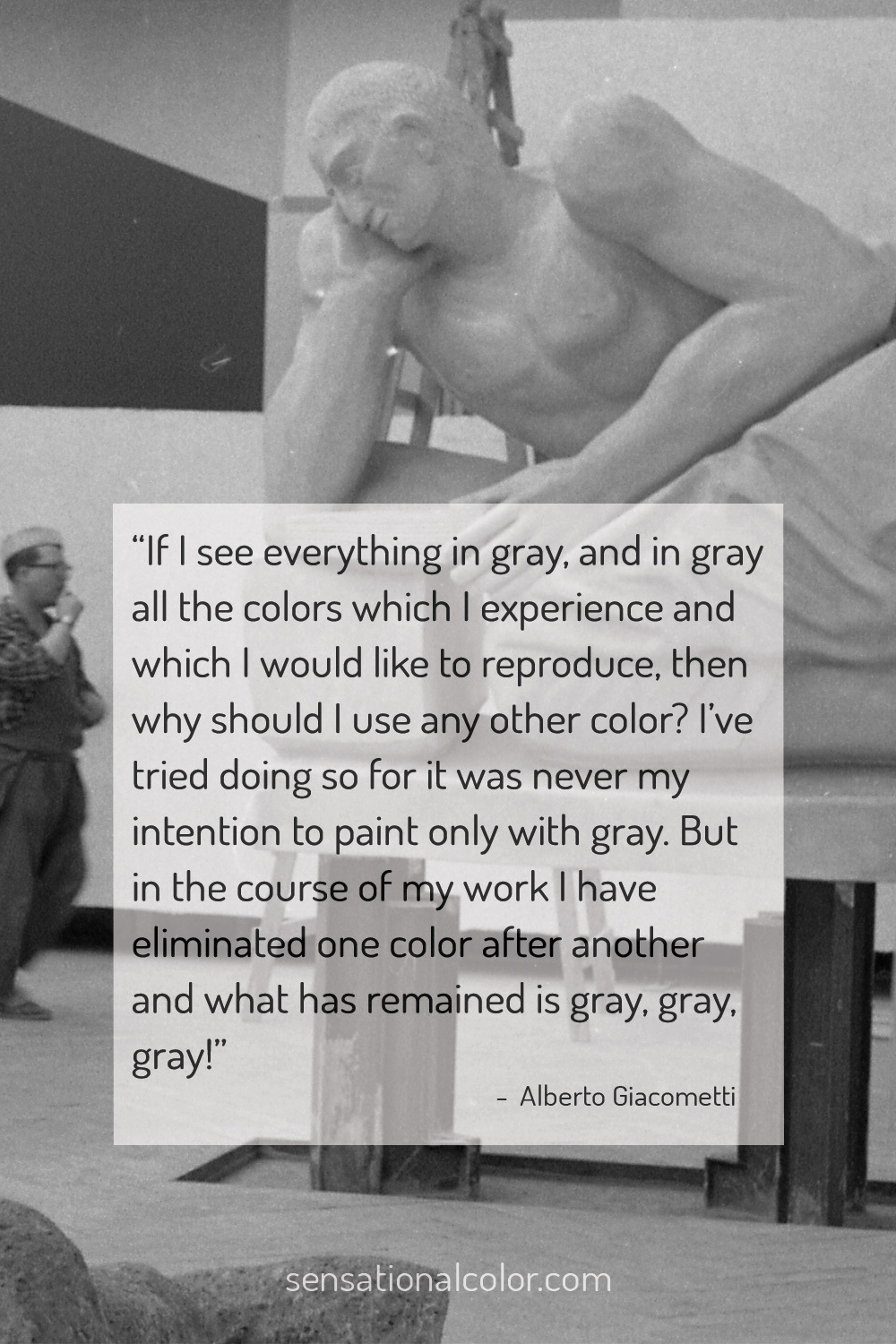 “If I see everything in gray, and in gray all the colors which I experience and which I would like to reproduce, then why should I use any other color? I’ve tried doing so, for it was never my intention to paint only with gray. But in the course of my work I have eliminated one color after another, and what has remained is gray, gray, gray!" - Alberto Giacometti